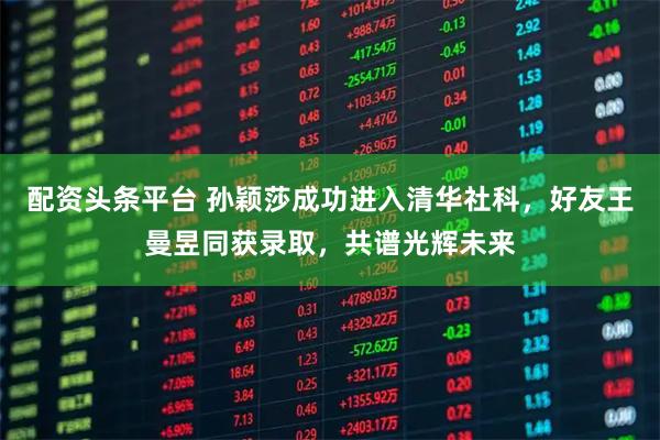 配资头条平台 孙颖莎成功进入清华社科，好友王曼昱同获录取，共谱光辉未来