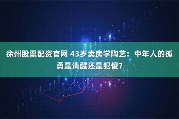 徐州股票配资官网 43岁卖房学陶艺：中年人的孤勇是清醒还是犯傻？