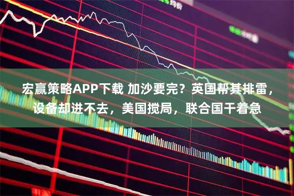 宏赢策略APP下载 加沙要完？英国帮其排雷，设备却进不去，美国搅局，联合国干着急