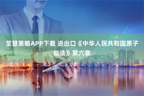 至慧策略APP下载 进出口《中华人民共和国原子能法》第六章