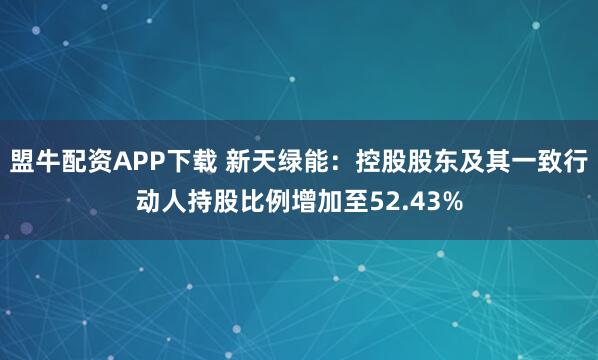 盟牛配资APP下载 新天绿能：控股股东及其一致行动人持股比例增加至52.43%