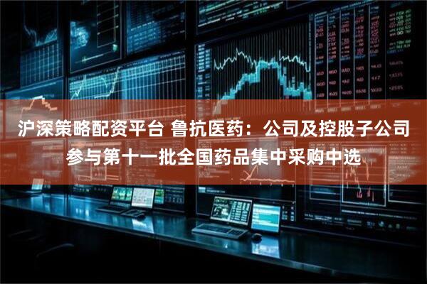 沪深策略配资平台 鲁抗医药：公司及控股子公司参与第十一批全国药品集中采购中选