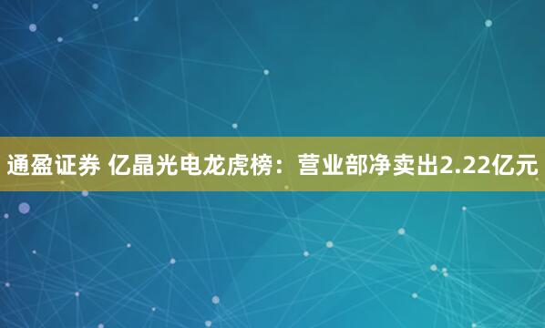 通盈证券 亿晶光电龙虎榜：营业部净卖出2.22亿元