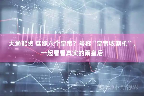 大通配资 连嫁六个皇帝？号称“皇帝收割机”，一起看看真实的萧皇后