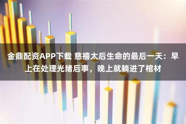 金鼎配资APP下载 慈禧太后生命的最后一天：早上在处理光绪后事，晚上就躺进了棺材