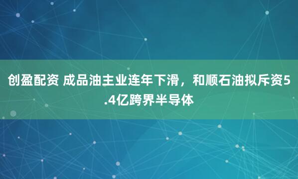 创盈配资 成品油主业连年下滑，和顺石油拟斥资5.4亿跨界半导体