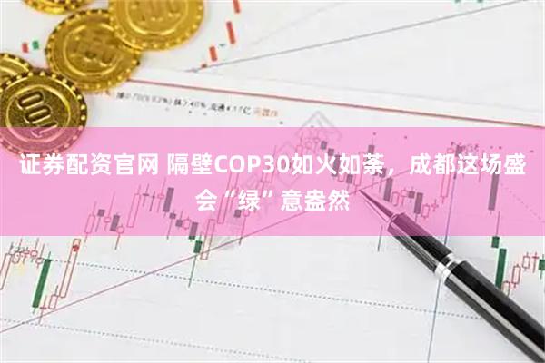 证券配资官网 隔壁COP30如火如荼，成都这场盛会“绿”意盎然
