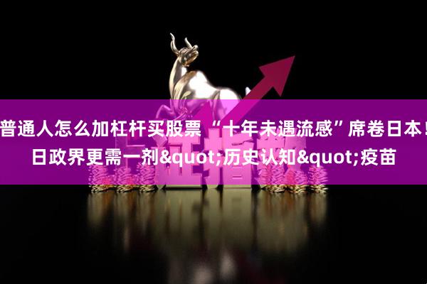 普通人怎么加杠杆买股票 “十年未遇流感”席卷日本！日政界更需一剂"历史认知"疫苗