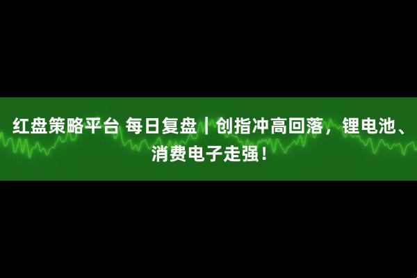 红盘策略平台 每日复盘｜创指冲高回落，锂电池、消费电子走强！