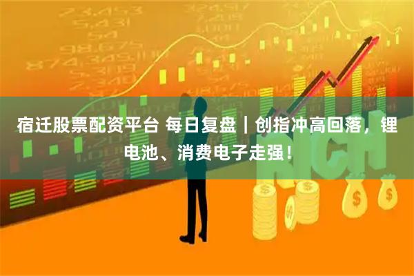 宿迁股票配资平台 每日复盘｜创指冲高回落，锂电池、消费电子走强！