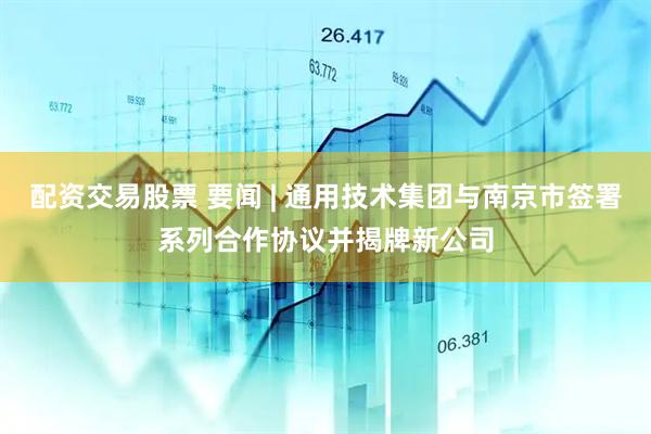 配资交易股票 要闻 | 通用技术集团与南京市签署系列合作协议并揭牌新公司