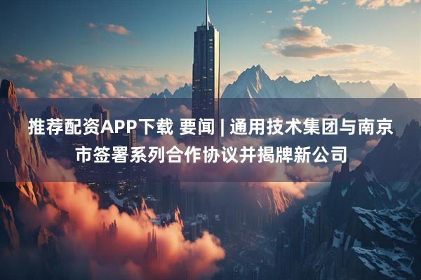 推荐配资APP下载 要闻 | 通用技术集团与南京市签署系列合作协议并揭牌新公司
