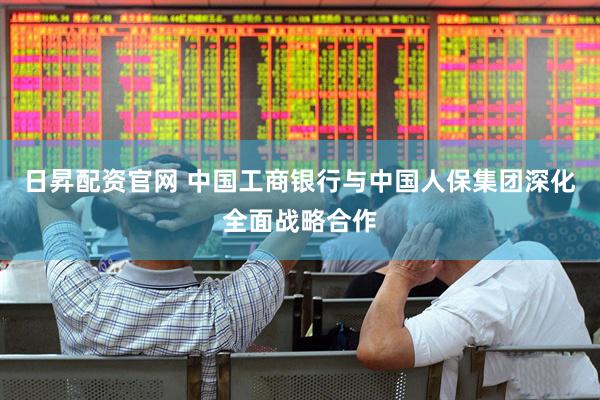 日昇配资官网 中国工商银行与中国人保集团深化全面战略合作