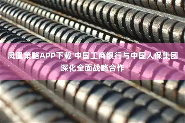 凤凰策略APP下载 中国工商银行与中国人保集团深化全面战略合作