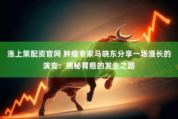涨上策配资官网 肿瘤专家马晓东分享一场漫长的演变：揭秘胃癌的发生之路