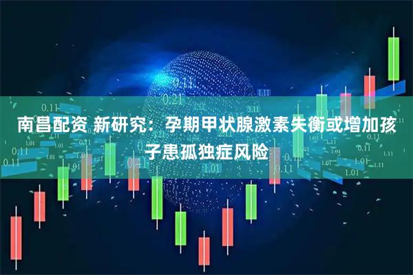 南昌配资 新研究：孕期甲状腺激素失衡或增加孩子患孤独症风险