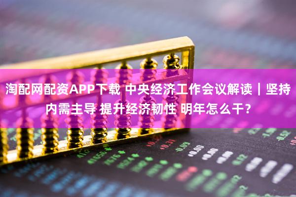 淘配网配资APP下载 中央经济工作会议解读｜坚持内需主导 提升经济韧性 明年怎么干？