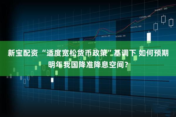 新宝配资 “适度宽松货币政策”基调下 如何预期明年我国降准降息空间？