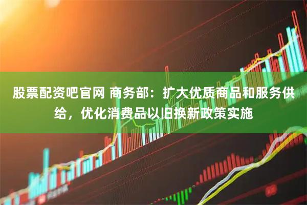 股票配资吧官网 商务部：扩大优质商品和服务供给，优化消费品以旧换新政策实施