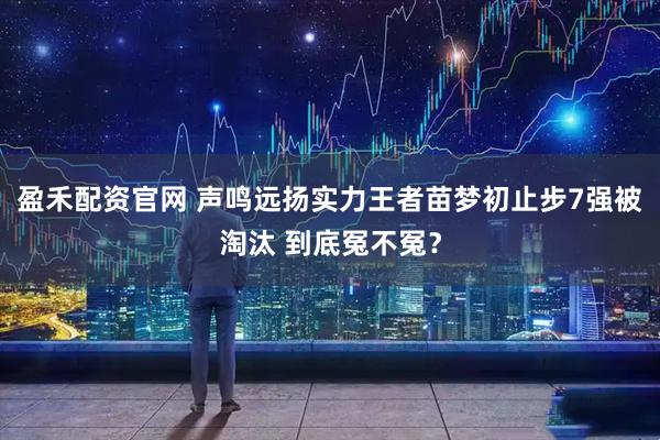 盈禾配资官网 声鸣远扬实力王者苗梦初止步7强被淘汰 到底冤不冤？
