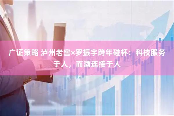 广证策略 泸州老窖×罗振宇跨年碰杯：科技服务于人，而酒连接于人