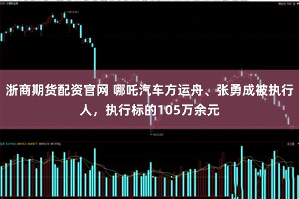 浙商期货配资官网 哪吒汽车方运舟、张勇成被执行人，执行标的105万余元