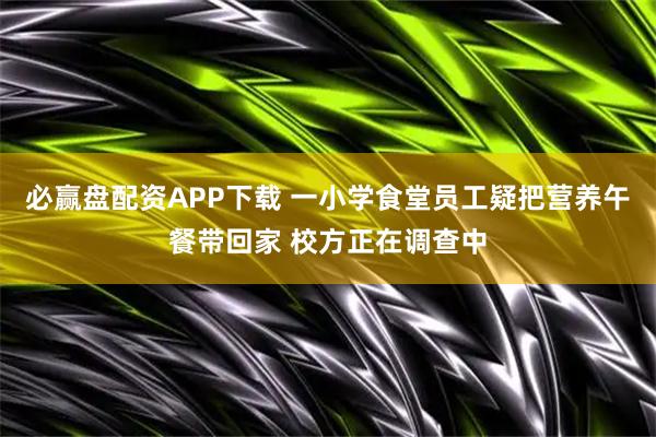 必赢盘配资APP下载 一小学食堂员工疑把营养午餐带回家 校方正在调查中