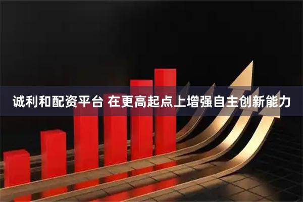 诚利和配资平台 在更高起点上增强自主创新能力