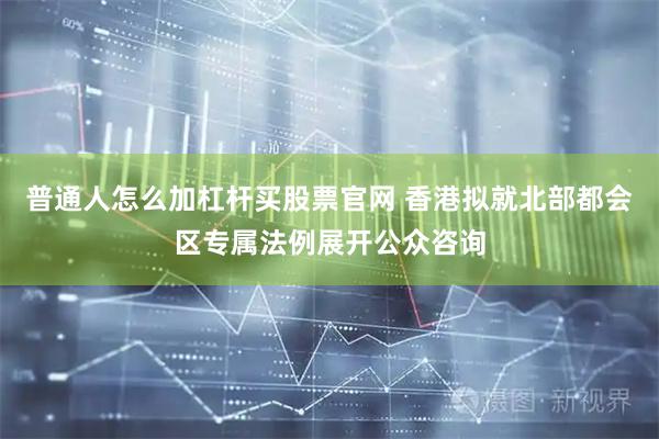 普通人怎么加杠杆买股票官网 香港拟就北部都会区专属法例展开公众咨询
