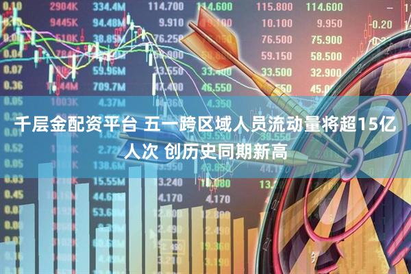 千层金配资平台 五一跨区域人员流动量将超15亿人次 创历史同期新高