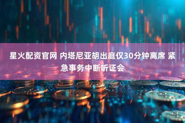 星火配资官网 内塔尼亚胡出庭仅30分钟离席 紧急事务中断听证会