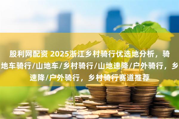 股利网配资 2025浙江乡村骑行优选地分析，骑出精彩人生，山地车骑行/山地车/乡村骑行/山地速降/户外骑行，乡村骑行赛道推荐
