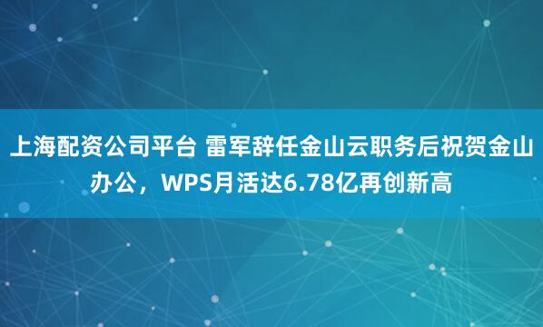 上海配资公司平台 雷军辞任金山云职务后祝贺金山办公，WPS月活达6.78亿再创新高