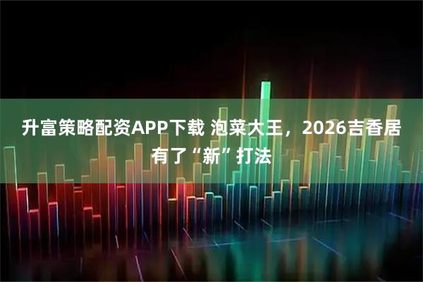 升富策略配资APP下载 泡菜大王，2026吉香居有了“新”打法