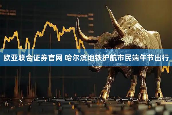 欧亚联合证券官网 哈尔滨地铁护航市民端午节出行