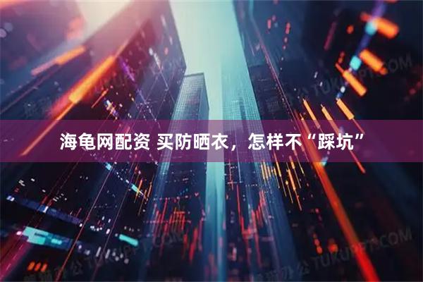 海龟网配资 买防晒衣，怎样不“踩坑”