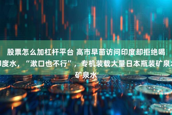 股票怎么加杠杆平台 高市早苗访问印度却拒绝喝印度水，“漱口也不行”，专机装载大量日本瓶装矿泉水