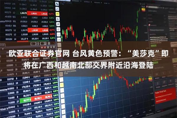 欧亚联合证券官网 台风黄色预警：“美莎克”即将在广西和越南北部交界附近沿海登陆