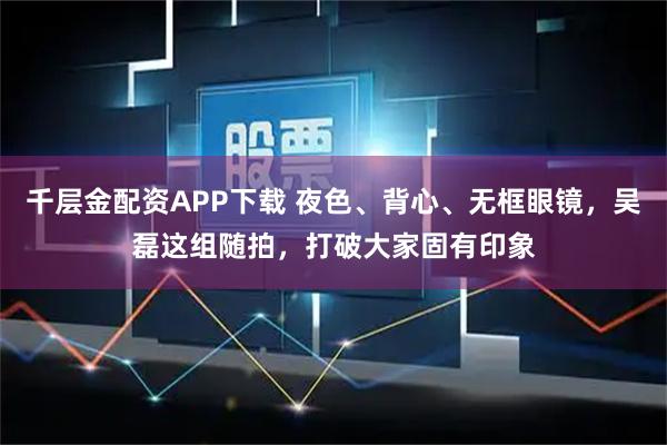 千层金配资APP下载 夜色、背心、无框眼镜，吴磊这组随拍，打破大家固有印象
